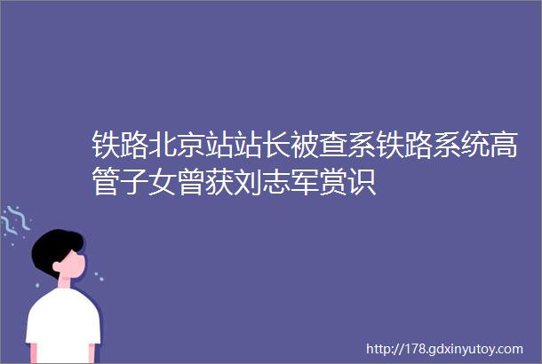铁路北京站站长被查系铁路系统高管子女曾获刘志军赏识
